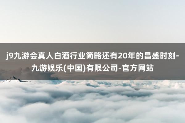 j9九游会真人白酒行业简略还有20年的昌盛时刻-九游娱乐(中国)有限公司-官方网站