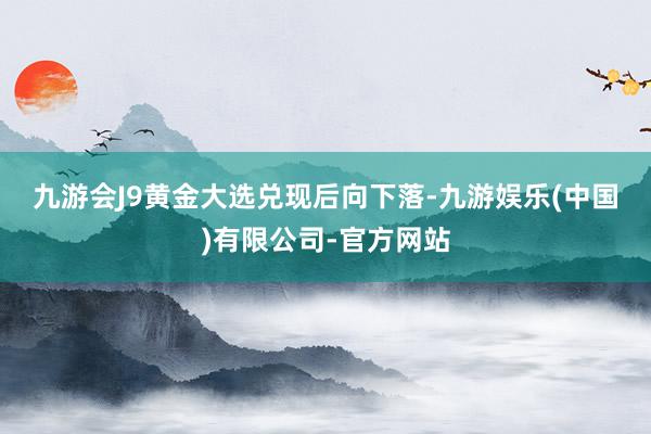 九游会J9　　黄金大选兑现后向下落-九游娱乐(中国)有限公司-官方网站