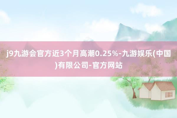 j9九游会官方近3个月高潮0.25%-九游娱乐(中国)有限公司-官方网站