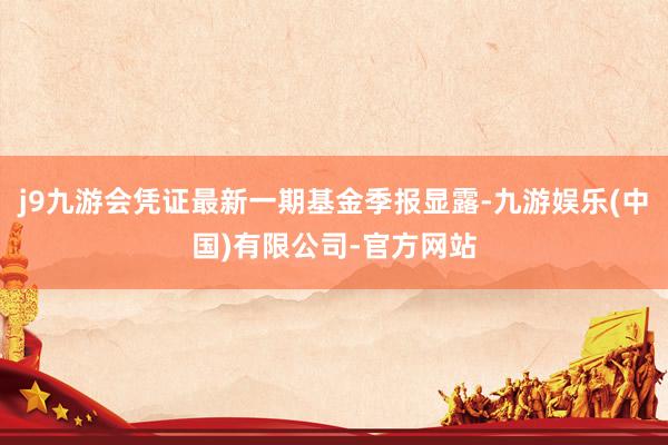 j9九游会凭证最新一期基金季报显露-九游娱乐(中国)有限公司-官方网站