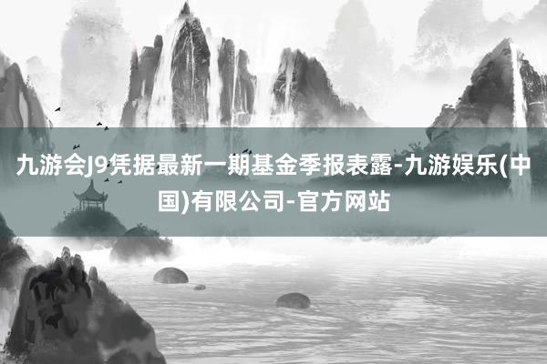 九游会J9凭据最新一期基金季报表露-九游娱乐(中国)有限公司-官方网站