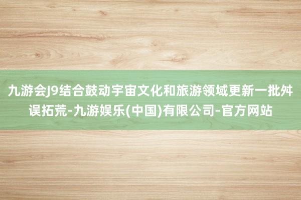 九游会J9结合鼓动宇宙文化和旅游领域更新一批舛误拓荒-九游娱乐(中国)有限公司-官方网站