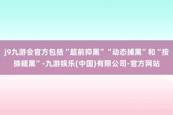 j9九游会官方包括“超前抑黑”“动态捕黑”和“按捺褪黑”-九游娱乐(中国)有限公司-官方网站