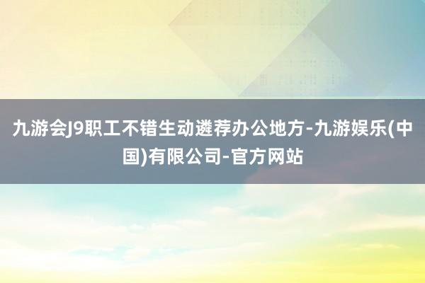 九游会J9职工不错生动遴荐办公地方-九游娱乐(中国)有限公司-官方网站