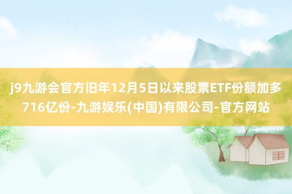j9九游会官方旧年12月5日以来股票ETF份额加多716亿份-九游娱乐(中国)有限公司-官方网站