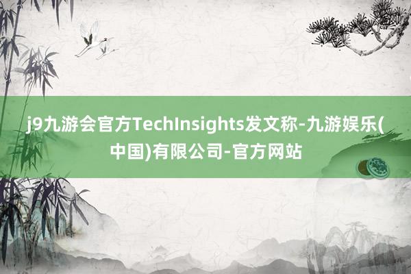 j9九游会官方TechInsights发文称-九游娱乐(中国)有限公司-官方网站