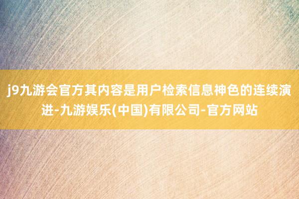 j9九游会官方其内容是用户检索信息神色的连续演进-九游娱乐(中国)有限公司-官方网站