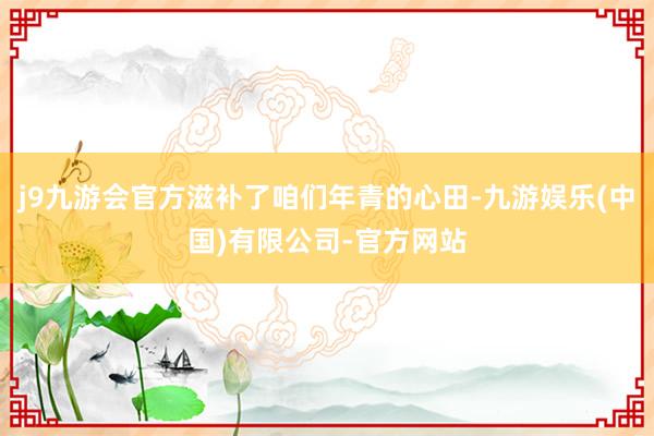 j9九游会官方滋补了咱们年青的心田-九游娱乐(中国)有限公司-官方网站