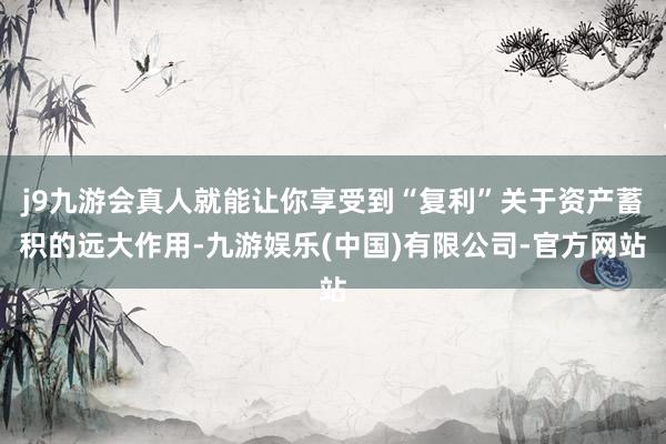 j9九游会真人就能让你享受到“复利”关于资产蓄积的远大作用-九游娱乐(中国)有限公司-官方网站