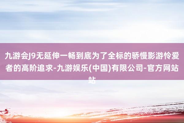 九游会J9无延伸一畅到底为了全标的骄慢影游怜爱者的高阶追求-九游娱乐(中国)有限公司-官方网站