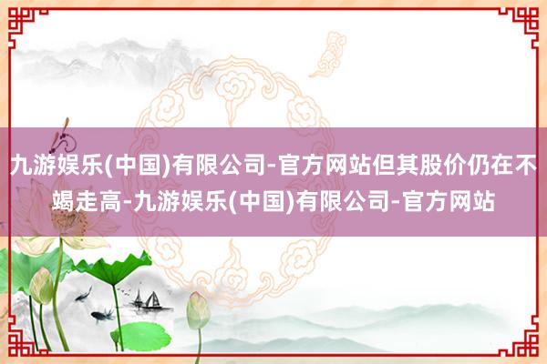 九游娱乐(中国)有限公司-官方网站但其股价仍在不竭走高-九游娱乐(中国)有限公司-官方网站