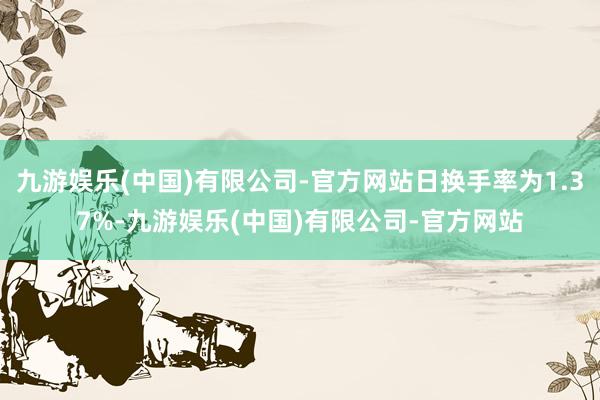 九游娱乐(中国)有限公司-官方网站日换手率为1.37%-九游娱乐(中国)有限公司-官方网站