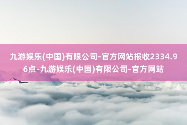九游娱乐(中国)有限公司-官方网站报收2334.96点-九游娱乐(中国)有限公司-官方网站