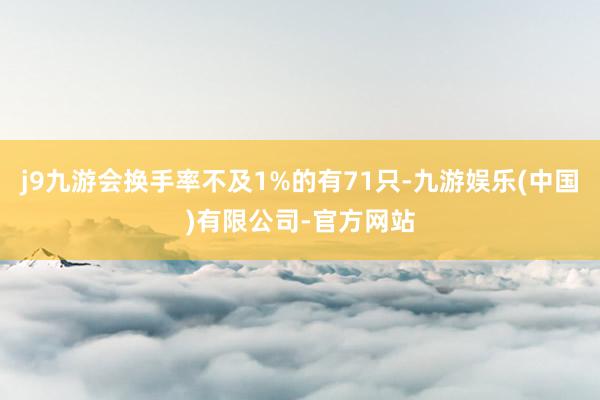 j9九游会换手率不及1%的有71只-九游娱乐(中国)有限公司-官方网站