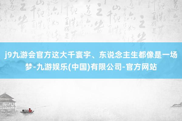 j9九游会官方这大千寰宇、东说念主生都像是一场梦-九游娱乐(中国)有限公司-官方网站