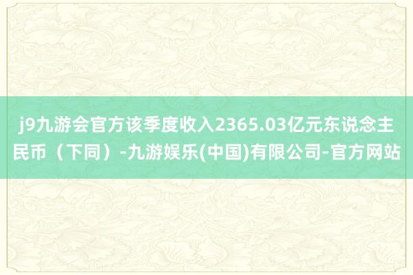 j9九游会官方该季度收入2365.03亿元东说念主民币（下同）-九游娱乐(中国)有限公司-官方网站