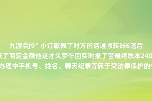 九游会J9”小江敬佩了对方的话通顺转账6笔后发现支付金额早已跳跃了商定金额他这才久梦乍回实时报了警最终蚀本2400余元案件正在进一步办理中手机号、姓名、聊天纪录等属于受法律保护的个东谈主信息向他东谈主出售或提供此类信息是违纪人罪孽为！若失慎掉入圈套请保留凭证第一工夫报警乞助记者：沈雨琦 吴海燕-九游娱乐(中国)有限公司-官方网站