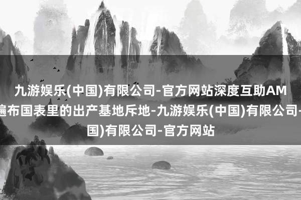 九游娱乐(中国)有限公司-官方网站深度互助AMD成绩于遍布国表里的出产基地斥地-九游娱乐(中国)有限公司-官方网站