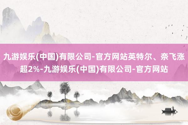 九游娱乐(中国)有限公司-官方网站英特尔、奈飞涨超2%-九游娱乐(中国)有限公司-官方网站