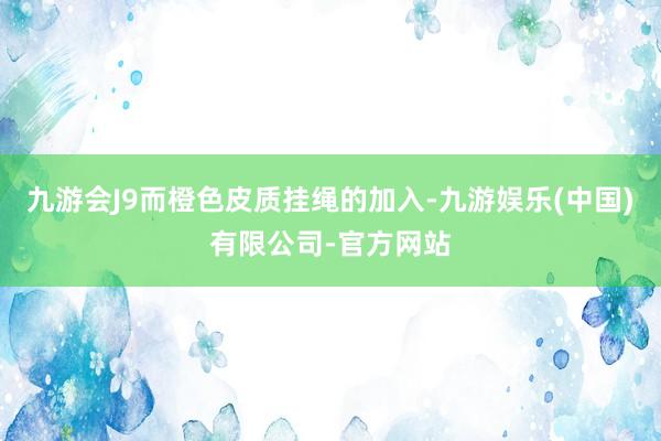 九游会J9而橙色皮质挂绳的加入-九游娱乐(中国)有限公司-官方网站