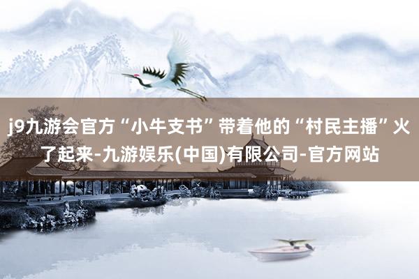 j9九游会官方“小牛支书”带着他的“村民主播”火了起来-九游娱乐(中国)有限公司-官方网站