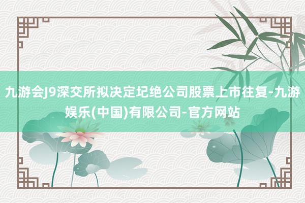 九游会J9深交所拟决定圮绝公司股票上市往复-九游娱乐(中国)有限公司-官方网站