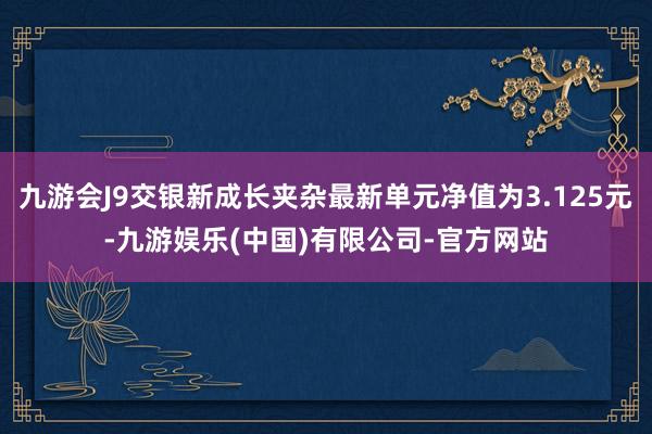 九游会J9交银新成长夹杂最新单元净值为3.125元-九游娱乐(中国)有限公司-官方网站