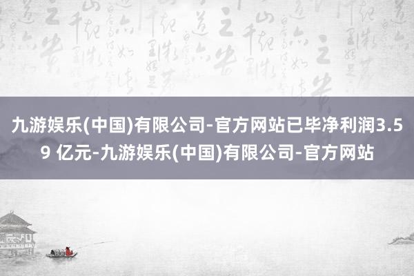 九游娱乐(中国)有限公司-官方网站已毕净利润3.59 亿元-九游娱乐(中国)有限公司-官方网站