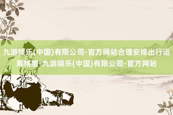 九游娱乐(中国)有限公司-官方网站合理安排出行运筹帷幄-九游娱乐(中国)有限公司-官方网站