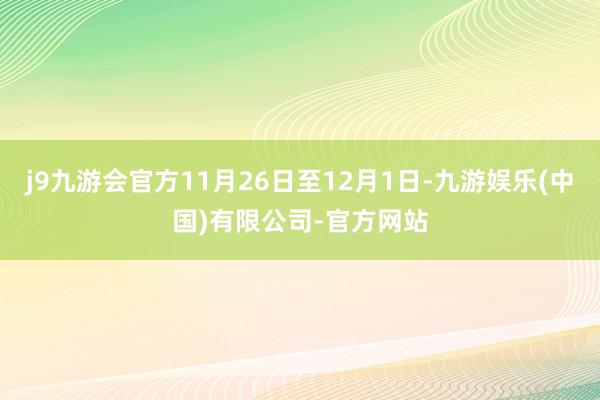 j9九游会官方11月26日至12月1日-九游娱乐(中国)有限公司-官方网站