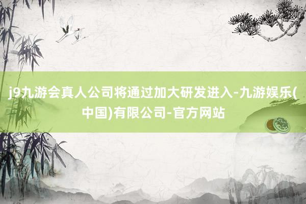 j9九游会真人公司将通过加大研发进入-九游娱乐(中国)有限公司-官方网站