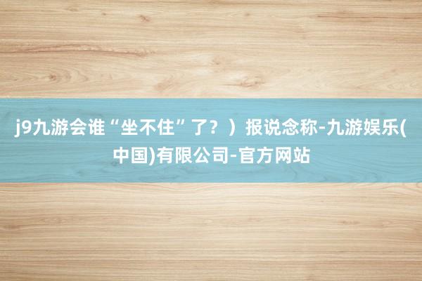 j9九游会谁“坐不住”了？）报说念称-九游娱乐(中国)有限公司-官方网站