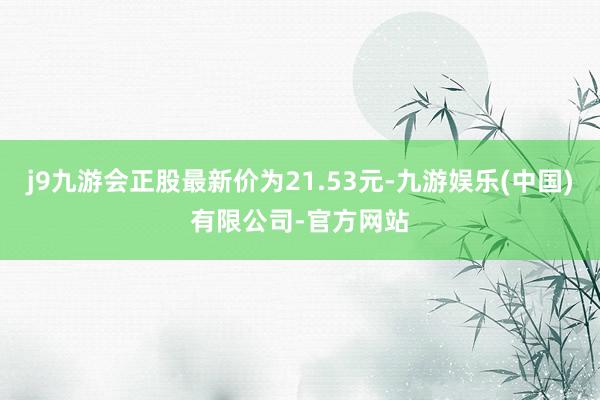 j9九游会正股最新价为21.53元-九游娱乐(中国)有限公司-官方网站