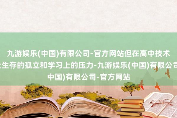 九游娱乐(中国)有限公司-官方网站但在高中技术又因为投止生存的孤立和学习上的压力-九游娱乐(中国)有限公司-官方网站