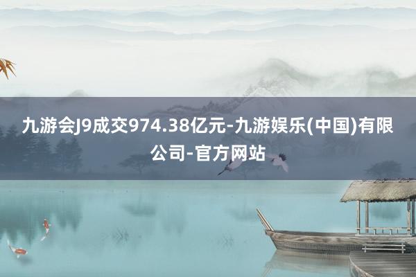 九游会J9成交974.38亿元-九游娱乐(中国)有限公司-官方网站