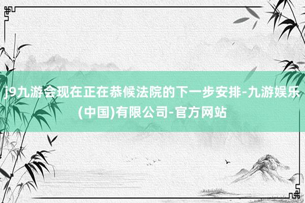 j9九游会现在正在恭候法院的下一步安排-九游娱乐(中国)有限公司-官方网站