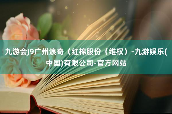九游会J9广州浪奇（红棉股份（维权）-九游娱乐(中国)有限公司-官方网站