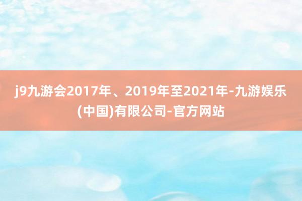 j9九游会2017年、2019年至2021年-九游娱乐(中国)有限公司-官方网站
