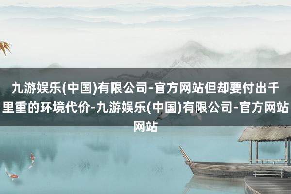 九游娱乐(中国)有限公司-官方网站但却要付出千里重的环境代价-九游娱乐(中国)有限公司-官方网站