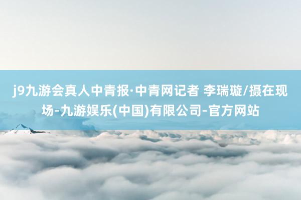 j9九游会真人中青报·中青网记者 李瑞璇/摄在现场-九游娱乐(中国)有限公司-官方网站