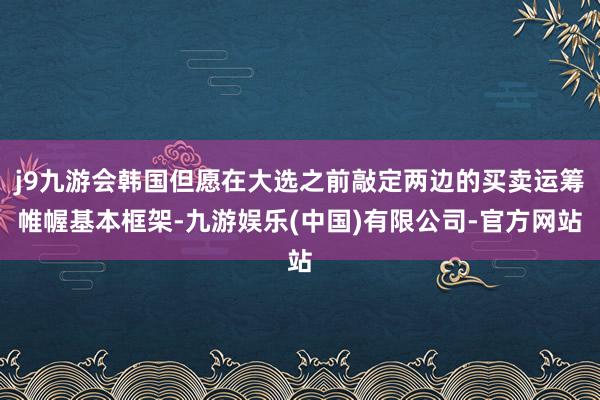 j9九游会韩国但愿在大选之前敲定两边的买卖运筹帷幄基本框架-九游娱乐(中国)有限公司-官方网站