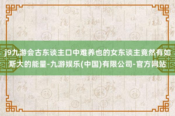 j9九游会古东谈主口中难养也的女东谈主竟然有如斯大的能量-九游娱乐(中国)有限公司-官方网站