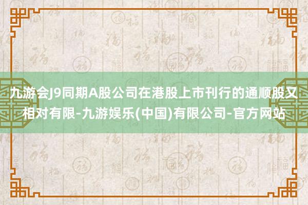 九游会J9同期A股公司在港股上市刊行的通顺股又相对有限-九游娱乐(中国)有限公司-官方网站