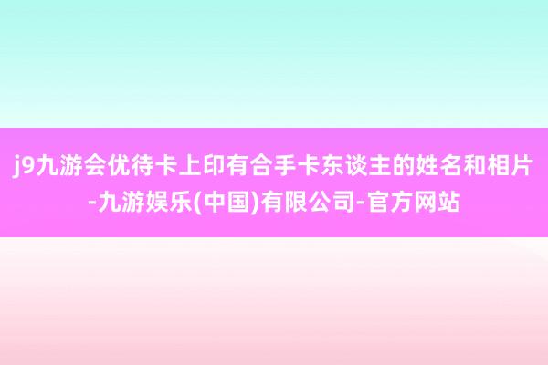 j9九游会优待卡上印有合手卡东谈主的姓名和相片-九游娱乐(中国)有限公司-官方网站