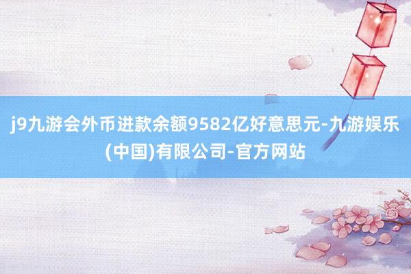 j9九游会外币进款余额9582亿好意思元-九游娱乐(中国)有限公司-官方网站
