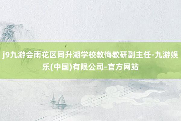 j9九游会雨花区同升湖学校教悔教研副主任-九游娱乐(中国)有限公司-官方网站