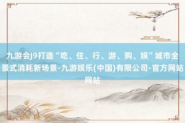 九游会J9打造“吃、住、行、游、购、娱”城市全景式消耗新场景-九游娱乐(中国)有限公司-官方网站
