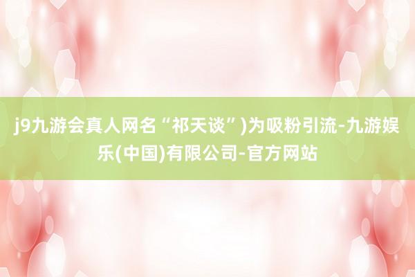 j9九游会真人网名“祁天谈”)为吸粉引流-九游娱乐(中国)有限公司-官方网站