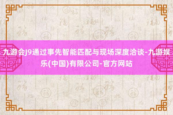 九游会J9通过事先智能匹配与现场深度洽谈-九游娱乐(中国)有限公司-官方网站