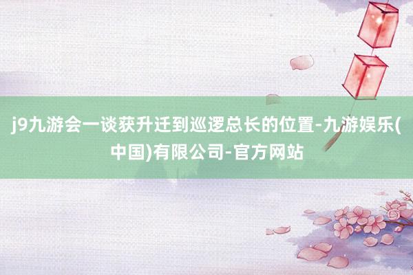 j9九游会一谈获升迁到巡逻总长的位置-九游娱乐(中国)有限公司-官方网站